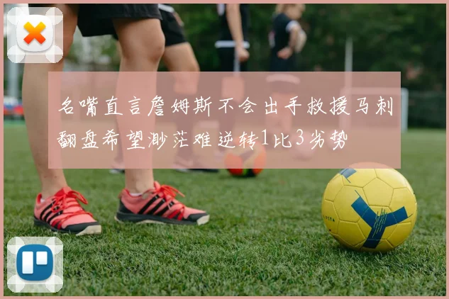 名嘴直言詹姆斯不会出手救援马刺翻盘希望渺茫难逆转1比3劣势