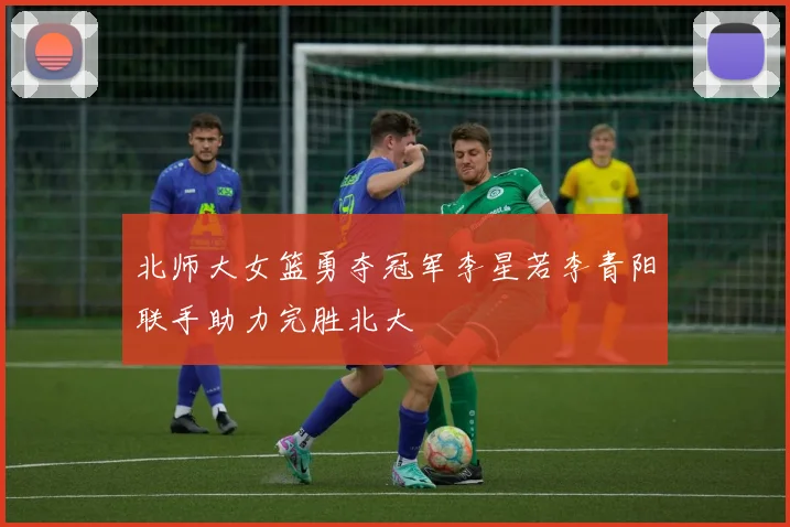 北师大女篮勇夺冠军李星若李青阳联手助力完胜北大