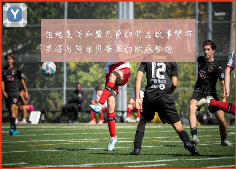 拒绝皇马加盟巴萨的背后故事赞布罗塔与阿尔贝蒂尼的欧冠梦想