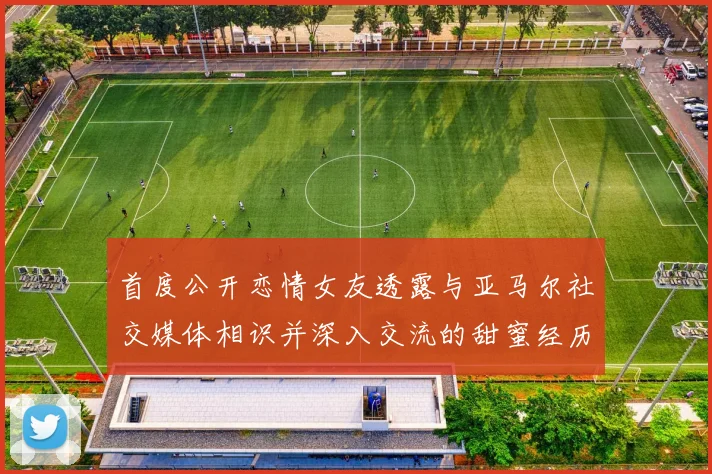 首度公开恋情女友透露与亚马尔社交媒体相识并深入交流的甜蜜经历