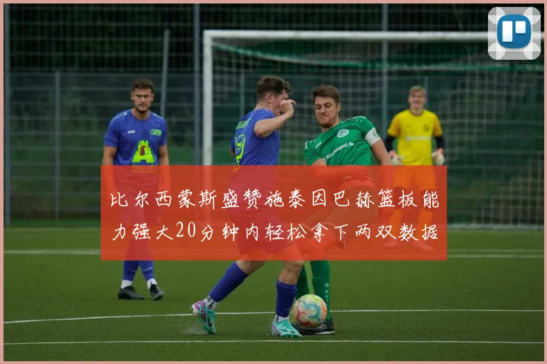 比尔西蒙斯盛赞施泰因巴赫篮板能力强大20分钟内轻松拿下两双数据