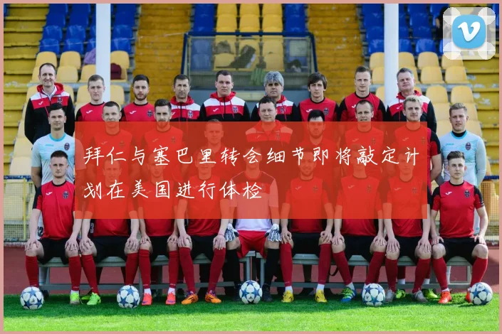 拜仁与塞巴里转会细节即将敲定计划在美国进行体检