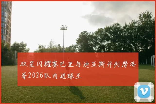 双星闪耀赛巴里与迪亚斯并列摩洛哥2026队内进球王