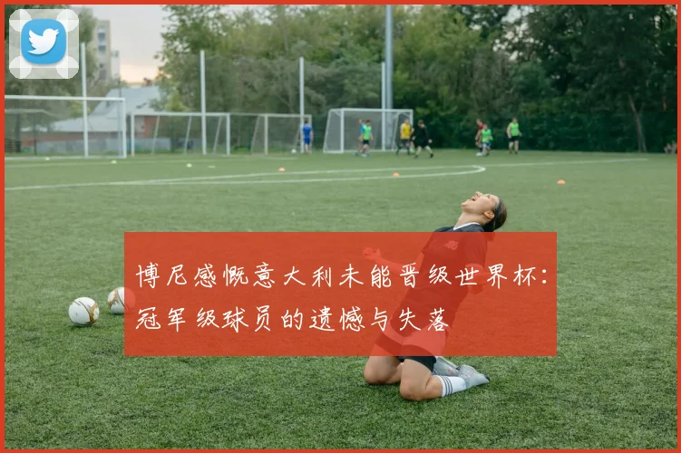 博尼感慨意大利未能晋级世界杯：冠军级球员的遗憾与失落