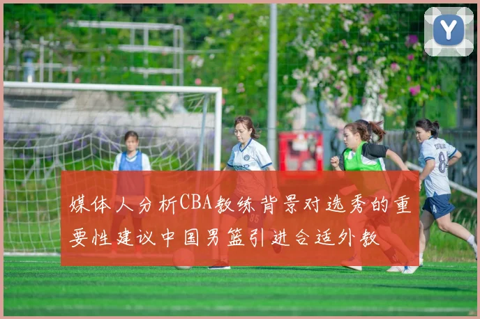 媒体人分析CBA教练背景对选秀的重要性建议中国男篮引进合适外教