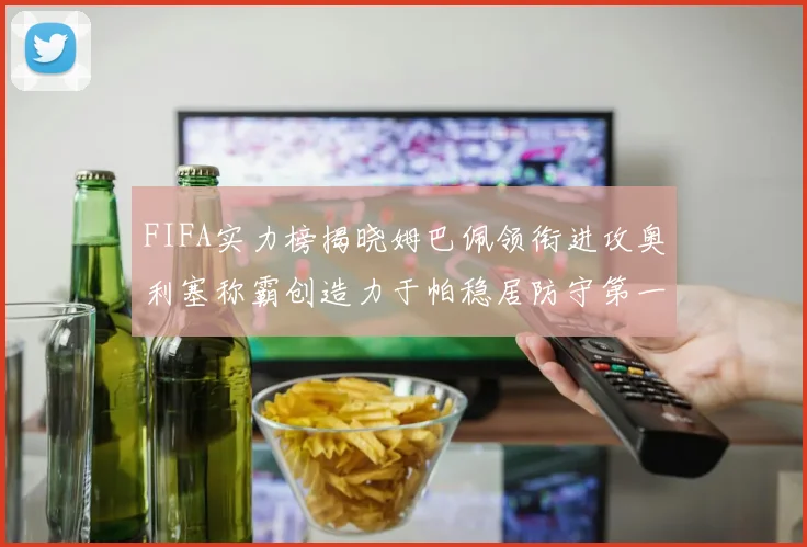 FIFA实力榜揭晓姆巴佩领衔进攻奥利塞称霸创造力于帕稳居防守第一