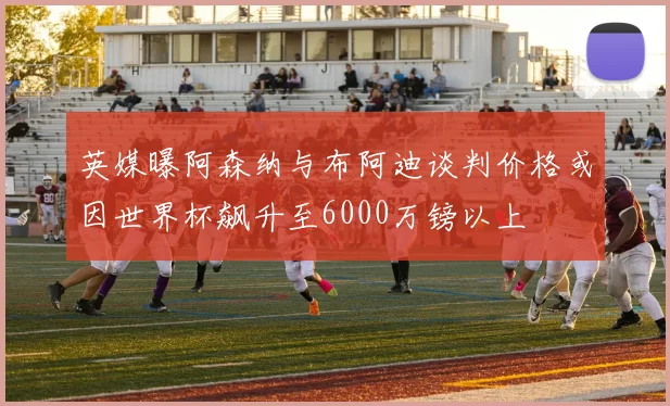 英媒曝阿森纳与布阿迪谈判价格或因世界杯飙升至6000万镑以上