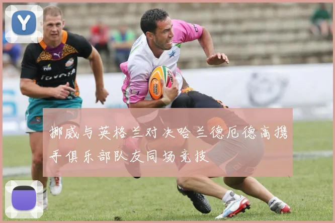 挪威与英格兰对决哈兰德厄德高携手俱乐部队友同场竞技