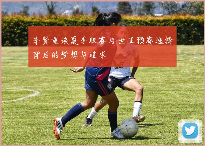 李贤重谈夏季联赛与世亚预赛选择背后的梦想与追求